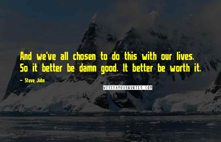 Steve Jobs Quotes: And we've all chosen to do this with our lives. So it better be damn good. It better be worth it.