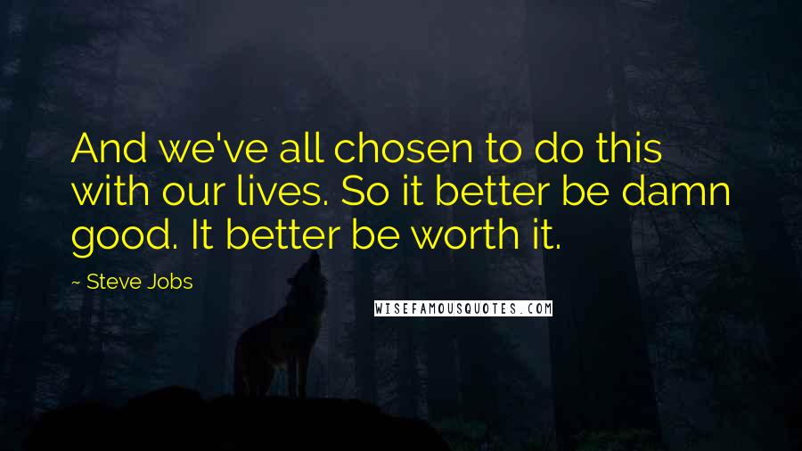Steve Jobs Quotes: And we've all chosen to do this with our lives. So it better be damn good. It better be worth it.