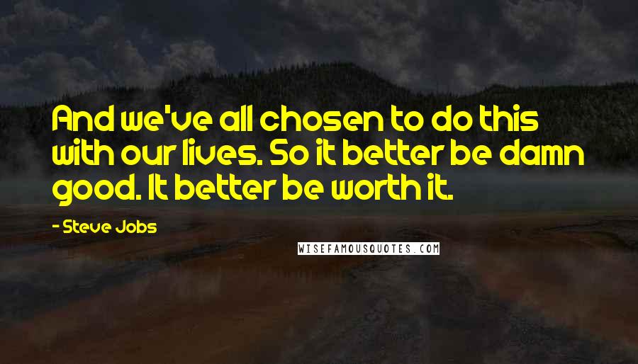 Steve Jobs Quotes: And we've all chosen to do this with our lives. So it better be damn good. It better be worth it.