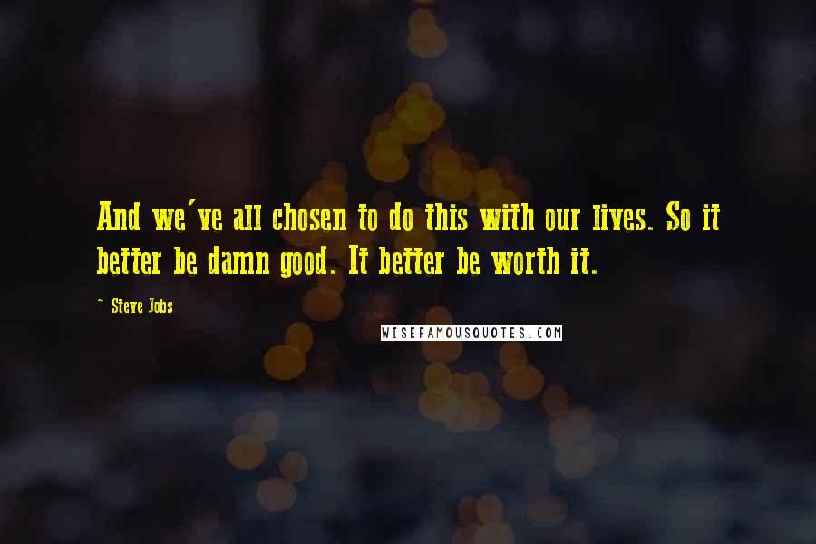 Steve Jobs Quotes: And we've all chosen to do this with our lives. So it better be damn good. It better be worth it.