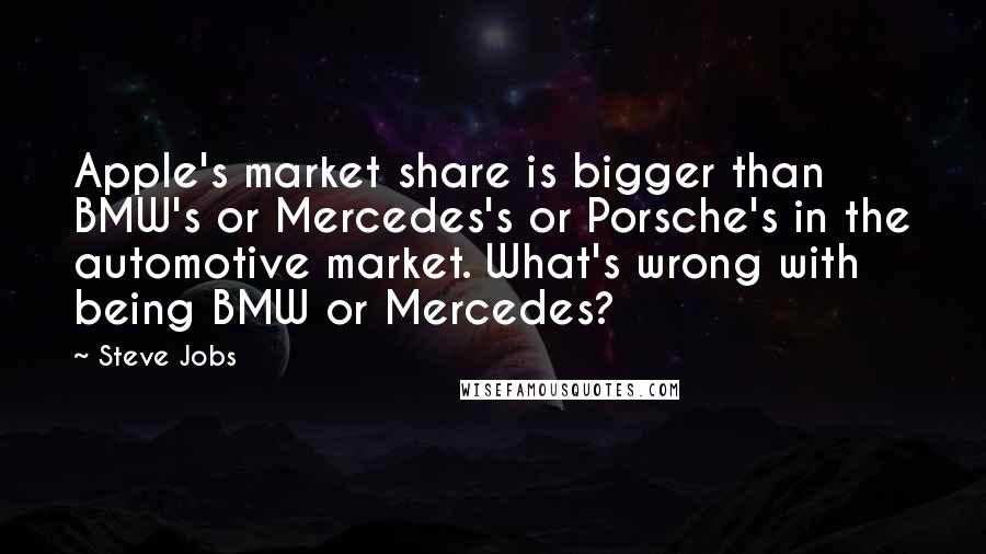 Steve Jobs Quotes: Apple's market share is bigger than BMW's or Mercedes's or Porsche's in the automotive market. What's wrong with being BMW or Mercedes?
