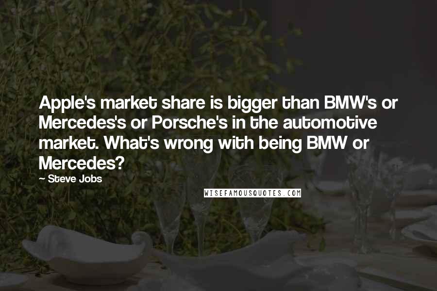 Steve Jobs Quotes: Apple's market share is bigger than BMW's or Mercedes's or Porsche's in the automotive market. What's wrong with being BMW or Mercedes?