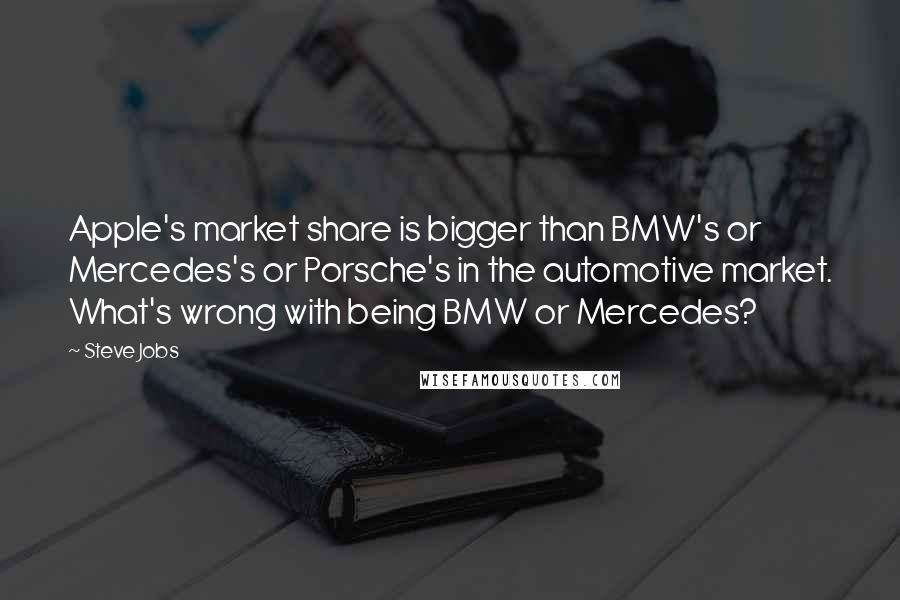 Steve Jobs Quotes: Apple's market share is bigger than BMW's or Mercedes's or Porsche's in the automotive market. What's wrong with being BMW or Mercedes?