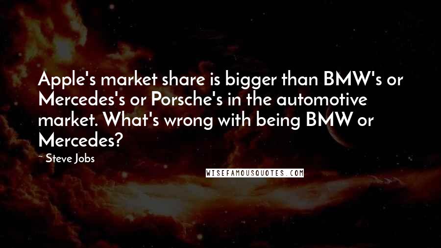 Steve Jobs Quotes: Apple's market share is bigger than BMW's or Mercedes's or Porsche's in the automotive market. What's wrong with being BMW or Mercedes?