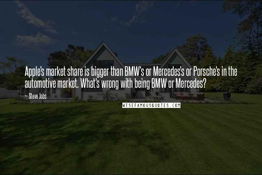 Steve Jobs Quotes: Apple's market share is bigger than BMW's or Mercedes's or Porsche's in the automotive market. What's wrong with being BMW or Mercedes?