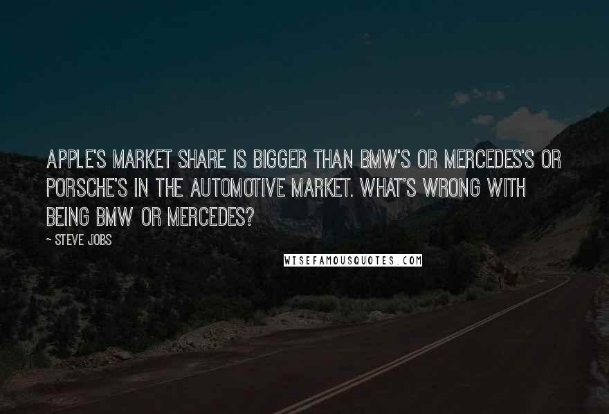 Steve Jobs Quotes: Apple's market share is bigger than BMW's or Mercedes's or Porsche's in the automotive market. What's wrong with being BMW or Mercedes?