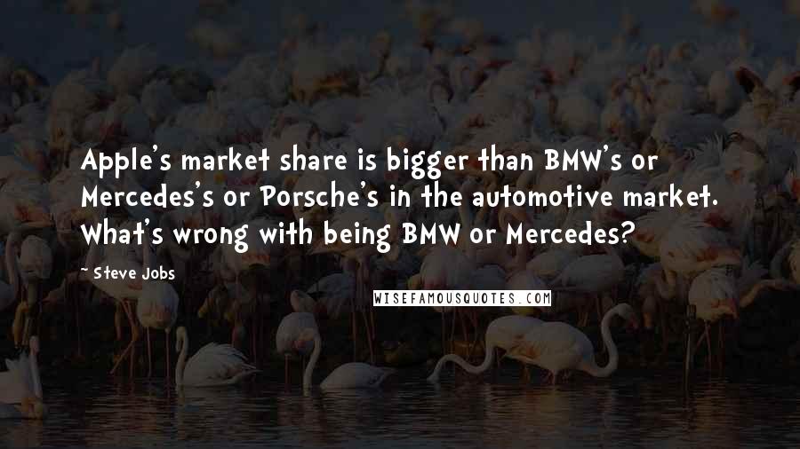 Steve Jobs Quotes: Apple's market share is bigger than BMW's or Mercedes's or Porsche's in the automotive market. What's wrong with being BMW or Mercedes?