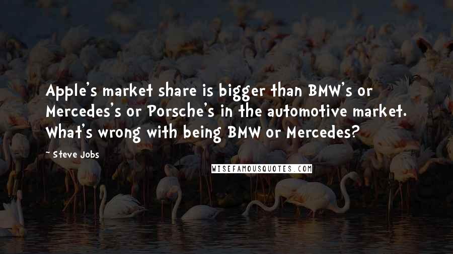 Steve Jobs Quotes: Apple's market share is bigger than BMW's or Mercedes's or Porsche's in the automotive market. What's wrong with being BMW or Mercedes?