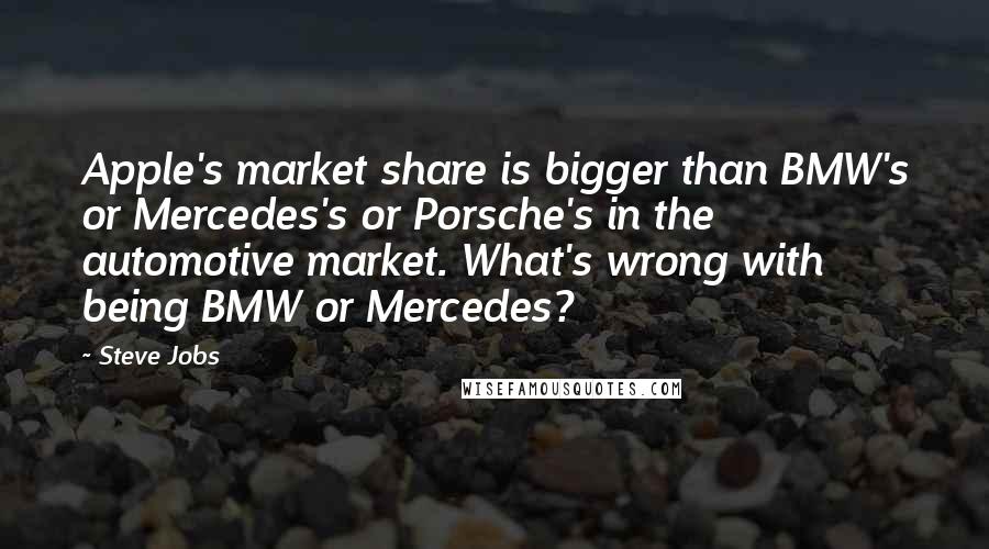 Steve Jobs Quotes: Apple's market share is bigger than BMW's or Mercedes's or Porsche's in the automotive market. What's wrong with being BMW or Mercedes?