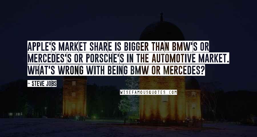 Steve Jobs Quotes: Apple's market share is bigger than BMW's or Mercedes's or Porsche's in the automotive market. What's wrong with being BMW or Mercedes?