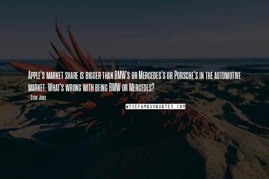 Steve Jobs Quotes: Apple's market share is bigger than BMW's or Mercedes's or Porsche's in the automotive market. What's wrong with being BMW or Mercedes?