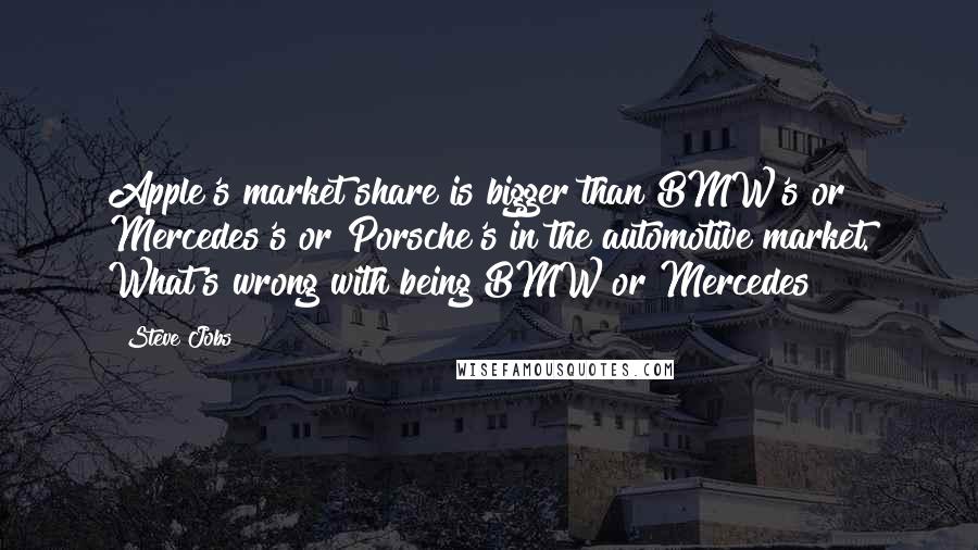 Steve Jobs Quotes: Apple's market share is bigger than BMW's or Mercedes's or Porsche's in the automotive market. What's wrong with being BMW or Mercedes?