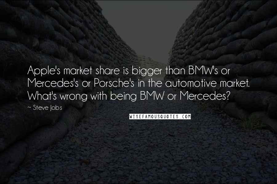 Steve Jobs Quotes: Apple's market share is bigger than BMW's or Mercedes's or Porsche's in the automotive market. What's wrong with being BMW or Mercedes?