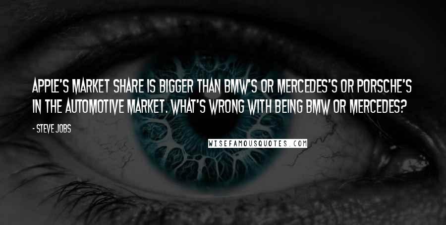 Steve Jobs Quotes: Apple's market share is bigger than BMW's or Mercedes's or Porsche's in the automotive market. What's wrong with being BMW or Mercedes?