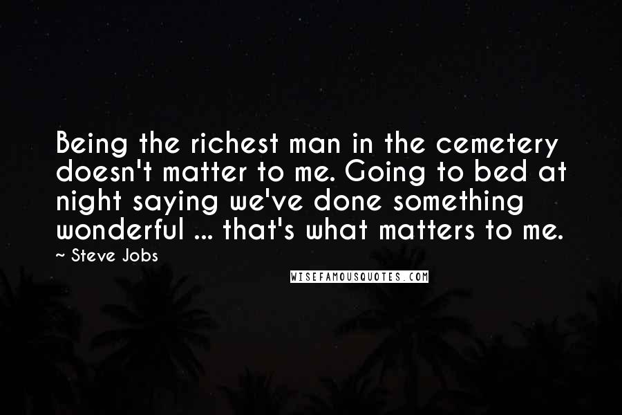 Steve Jobs Quotes: Being the richest man in the cemetery doesn't matter to me. Going to bed at night saying we've done something wonderful ... that's what matters to me.