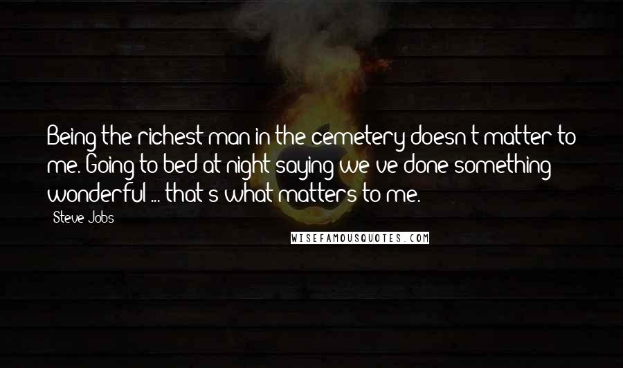 Steve Jobs Quotes: Being the richest man in the cemetery doesn't matter to me. Going to bed at night saying we've done something wonderful ... that's what matters to me.