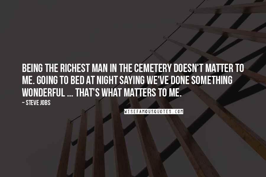 Steve Jobs Quotes: Being the richest man in the cemetery doesn't matter to me. Going to bed at night saying we've done something wonderful ... that's what matters to me.