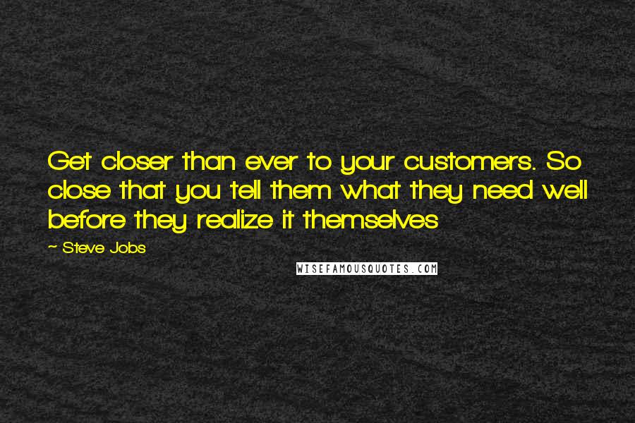 Steve Jobs Quotes: Get closer than ever to your customers. So close that you tell them what they need well before they realize it themselves