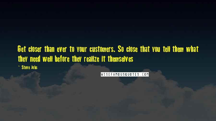 Steve Jobs Quotes: Get closer than ever to your customers. So close that you tell them what they need well before they realize it themselves