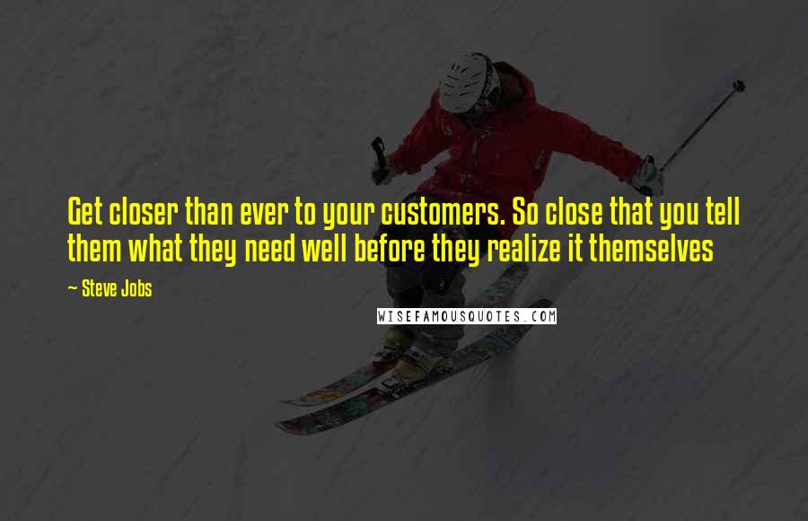 Steve Jobs Quotes: Get closer than ever to your customers. So close that you tell them what they need well before they realize it themselves