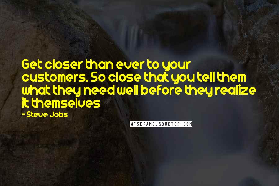 Steve Jobs Quotes: Get closer than ever to your customers. So close that you tell them what they need well before they realize it themselves