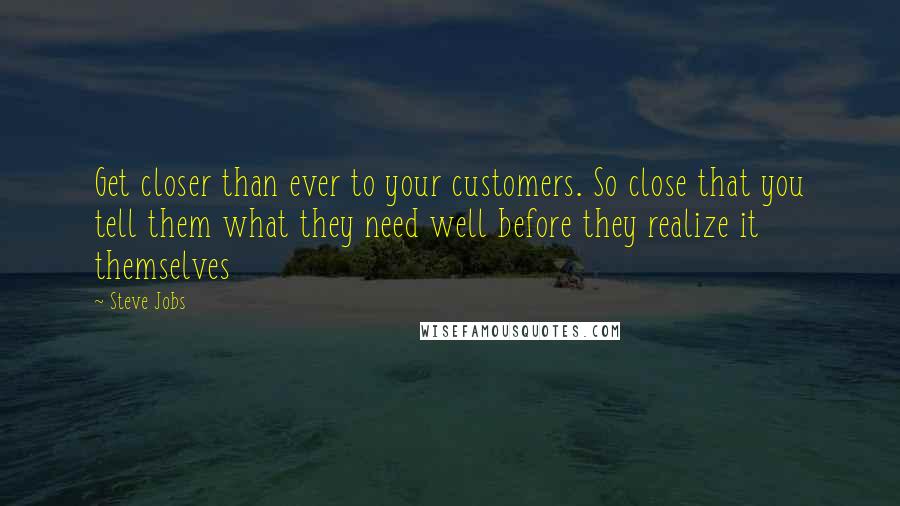 Steve Jobs Quotes: Get closer than ever to your customers. So close that you tell them what they need well before they realize it themselves