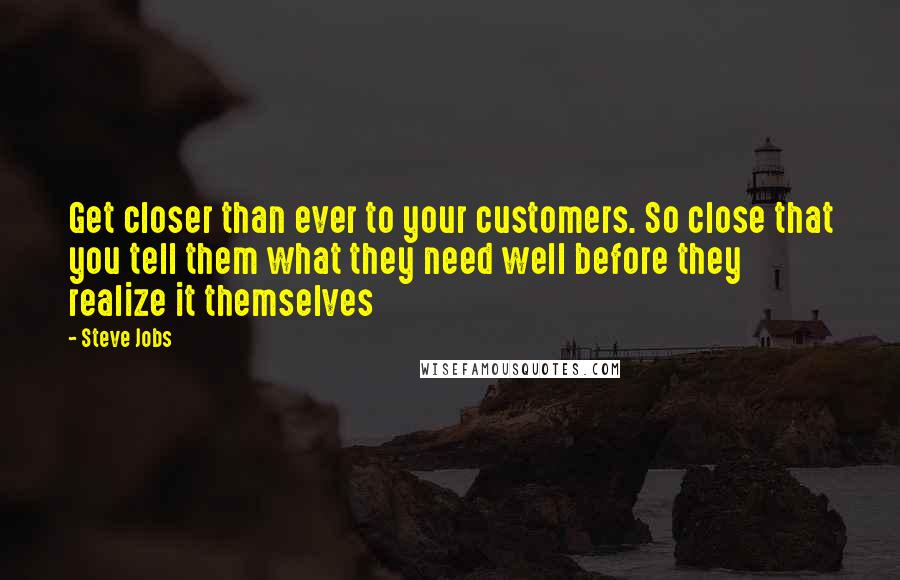 Steve Jobs Quotes: Get closer than ever to your customers. So close that you tell them what they need well before they realize it themselves