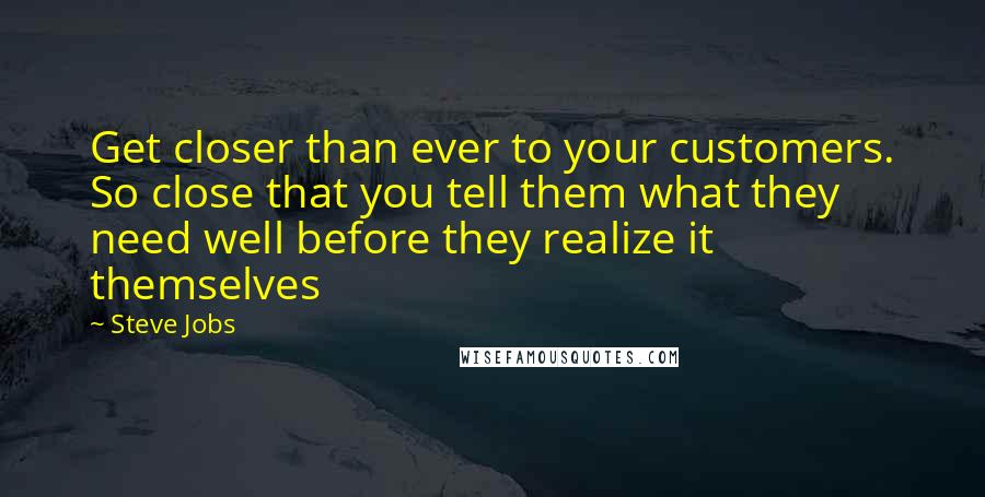 Steve Jobs Quotes: Get closer than ever to your customers. So close that you tell them what they need well before they realize it themselves