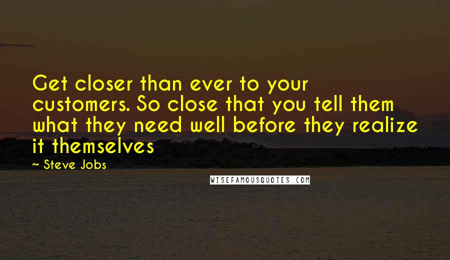 Steve Jobs Quotes: Get closer than ever to your customers. So close that you tell them what they need well before they realize it themselves