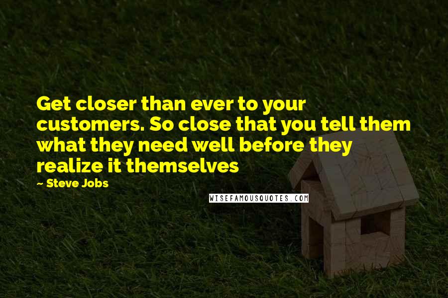 Steve Jobs Quotes: Get closer than ever to your customers. So close that you tell them what they need well before they realize it themselves