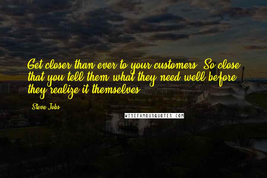 Steve Jobs Quotes: Get closer than ever to your customers. So close that you tell them what they need well before they realize it themselves