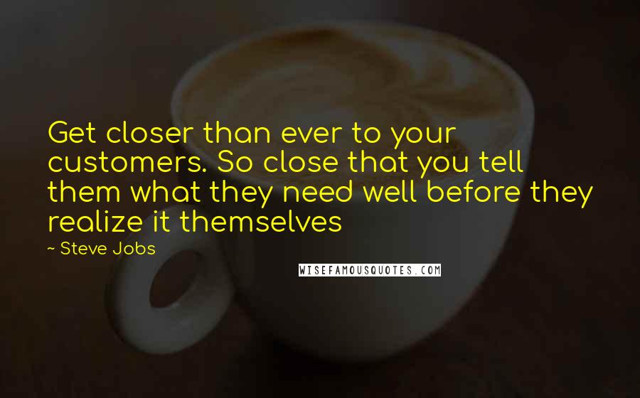 Steve Jobs Quotes: Get closer than ever to your customers. So close that you tell them what they need well before they realize it themselves