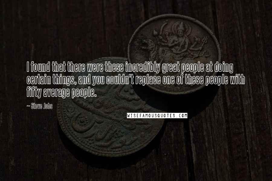 Steve Jobs Quotes: I found that there were these incredibly great people at doing certain things, and you couldn't replace one of these people with fifty average people.