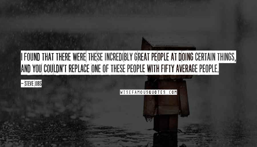 Steve Jobs Quotes: I found that there were these incredibly great people at doing certain things, and you couldn't replace one of these people with fifty average people.