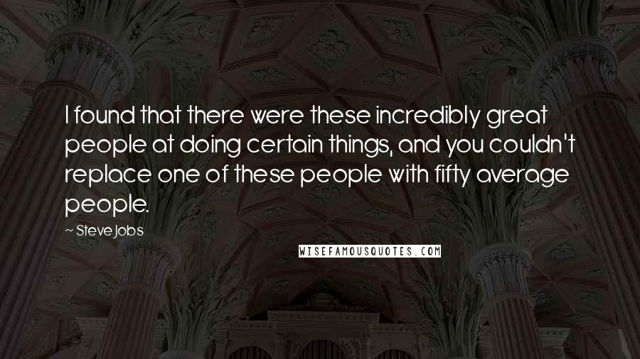 Steve Jobs Quotes: I found that there were these incredibly great people at doing certain things, and you couldn't replace one of these people with fifty average people.