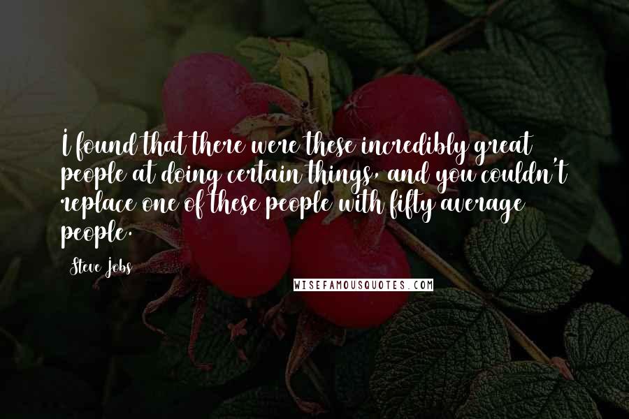 Steve Jobs Quotes: I found that there were these incredibly great people at doing certain things, and you couldn't replace one of these people with fifty average people.