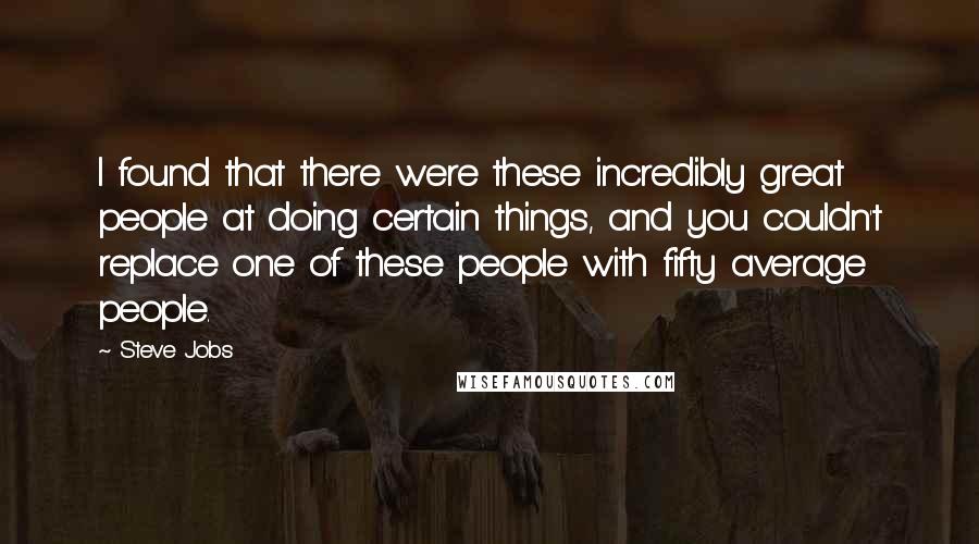 Steve Jobs Quotes: I found that there were these incredibly great people at doing certain things, and you couldn't replace one of these people with fifty average people.