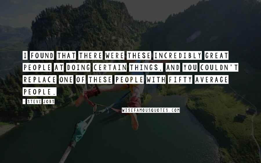 Steve Jobs Quotes: I found that there were these incredibly great people at doing certain things, and you couldn't replace one of these people with fifty average people.