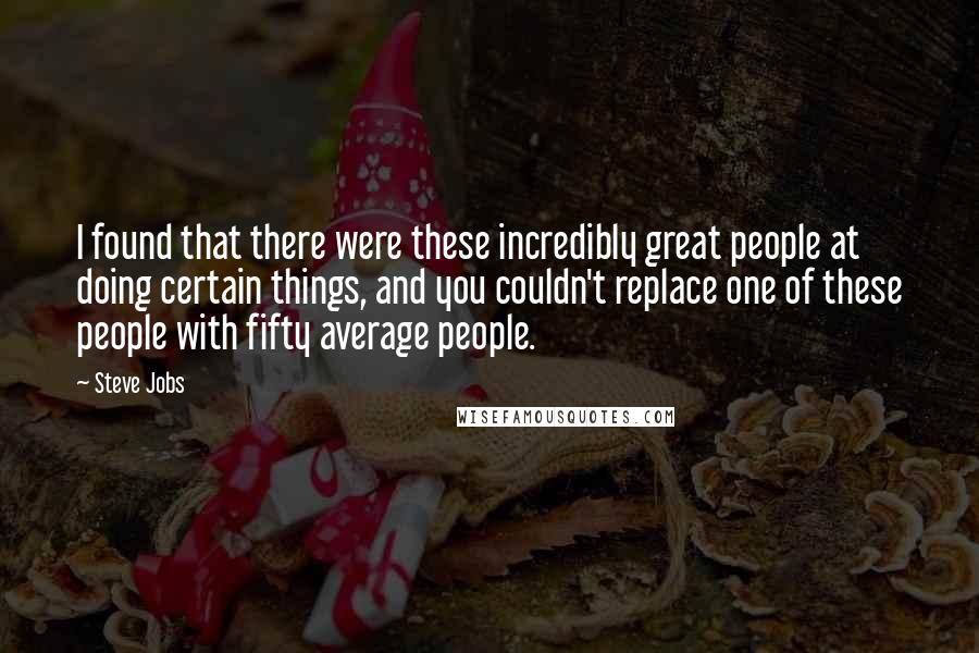 Steve Jobs Quotes: I found that there were these incredibly great people at doing certain things, and you couldn't replace one of these people with fifty average people.