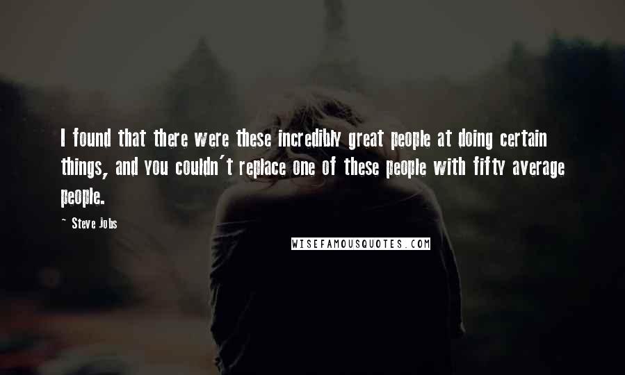 Steve Jobs Quotes: I found that there were these incredibly great people at doing certain things, and you couldn't replace one of these people with fifty average people.