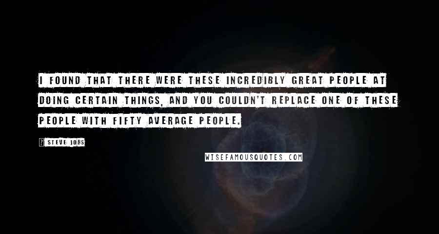 Steve Jobs Quotes: I found that there were these incredibly great people at doing certain things, and you couldn't replace one of these people with fifty average people.