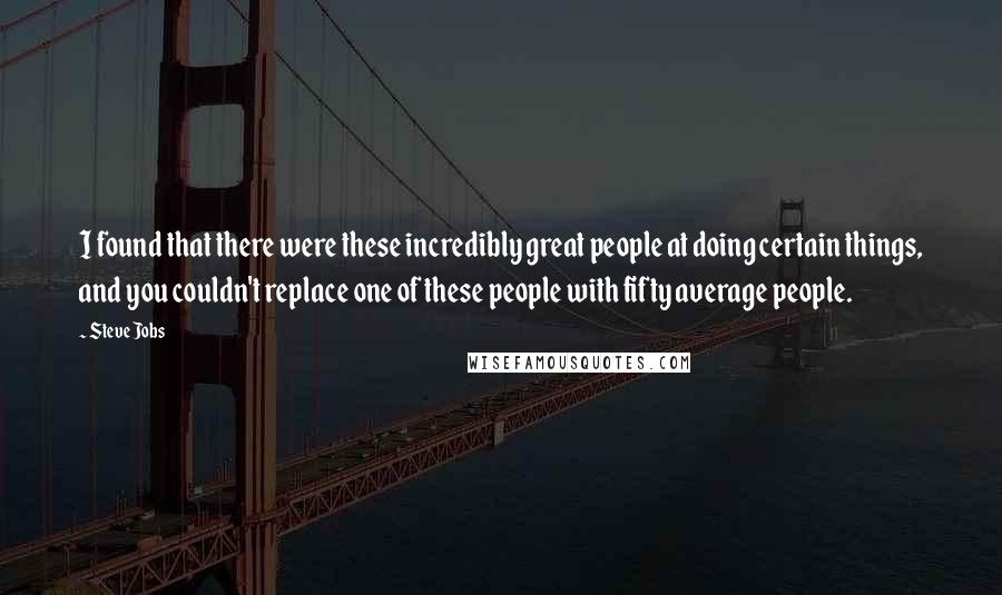 Steve Jobs Quotes: I found that there were these incredibly great people at doing certain things, and you couldn't replace one of these people with fifty average people.