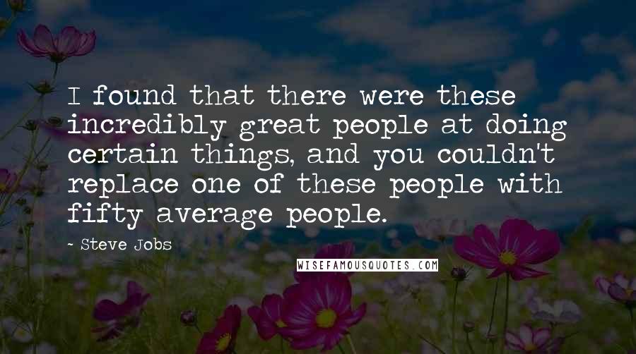 Steve Jobs Quotes: I found that there were these incredibly great people at doing certain things, and you couldn't replace one of these people with fifty average people.