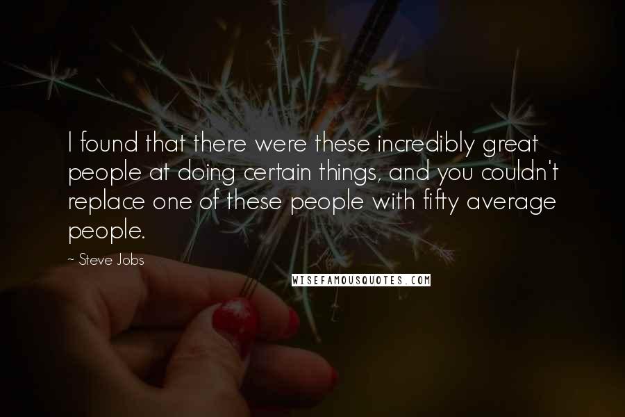 Steve Jobs Quotes: I found that there were these incredibly great people at doing certain things, and you couldn't replace one of these people with fifty average people.