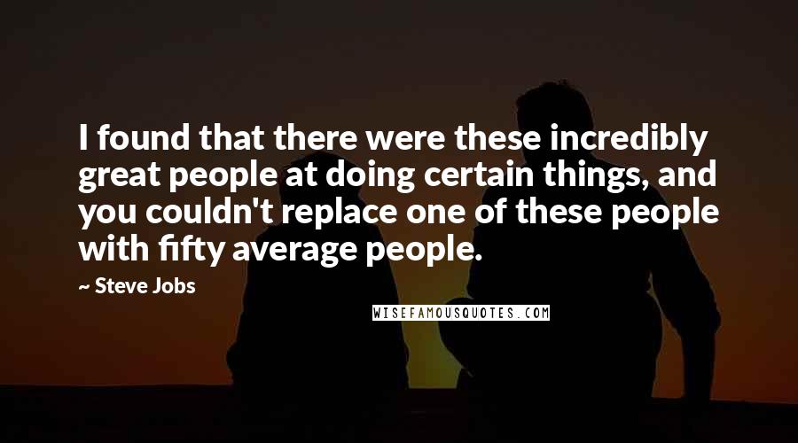 Steve Jobs Quotes: I found that there were these incredibly great people at doing certain things, and you couldn't replace one of these people with fifty average people.