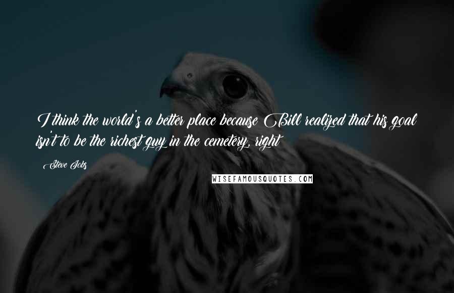 Steve Jobs Quotes: I think the world's a better place because Bill realized that his goal isn't to be the richest guy in the cemetery, right?