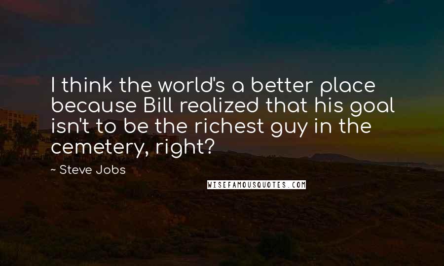 Steve Jobs Quotes: I think the world's a better place because Bill realized that his goal isn't to be the richest guy in the cemetery, right?