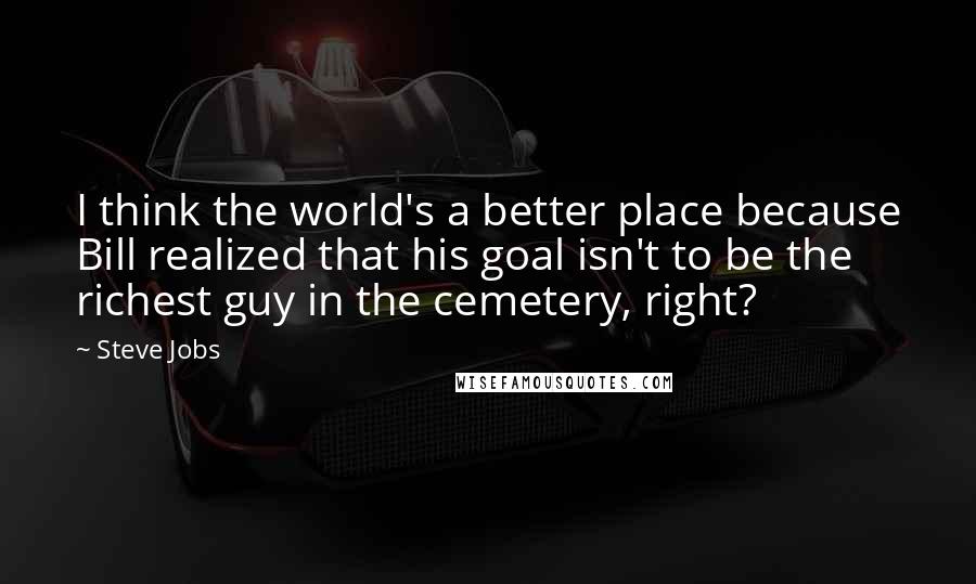 Steve Jobs Quotes: I think the world's a better place because Bill realized that his goal isn't to be the richest guy in the cemetery, right?