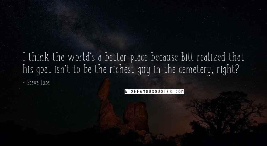 Steve Jobs Quotes: I think the world's a better place because Bill realized that his goal isn't to be the richest guy in the cemetery, right?