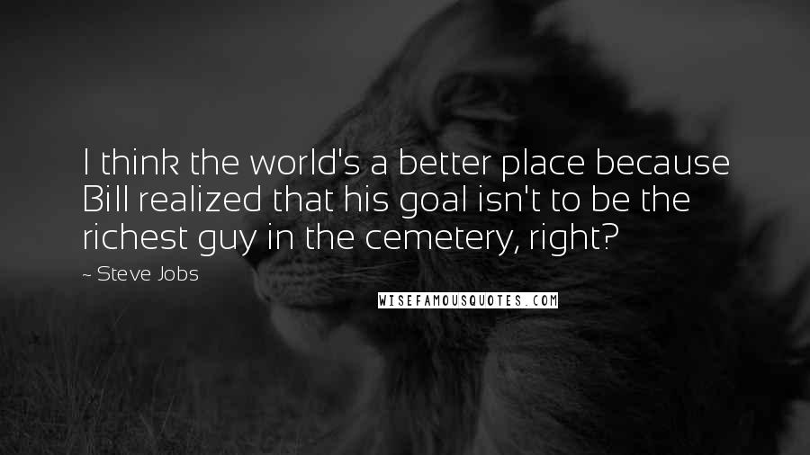 Steve Jobs Quotes: I think the world's a better place because Bill realized that his goal isn't to be the richest guy in the cemetery, right?